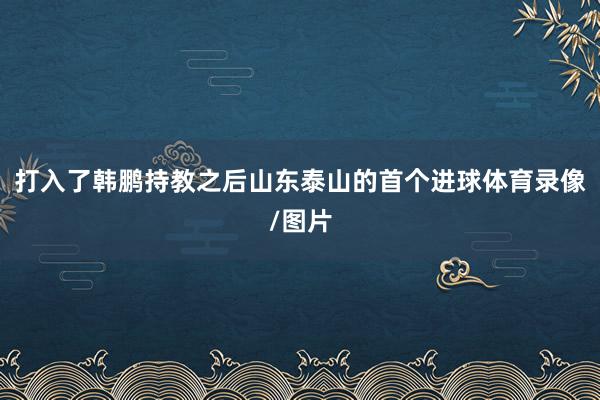 打入了韩鹏持教之后山东泰山的首个进球体育录像/图片