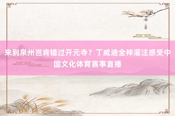 来到泉州岂肯错过开元寺？丁威迪全神灌注感受中国文化体育赛事直播