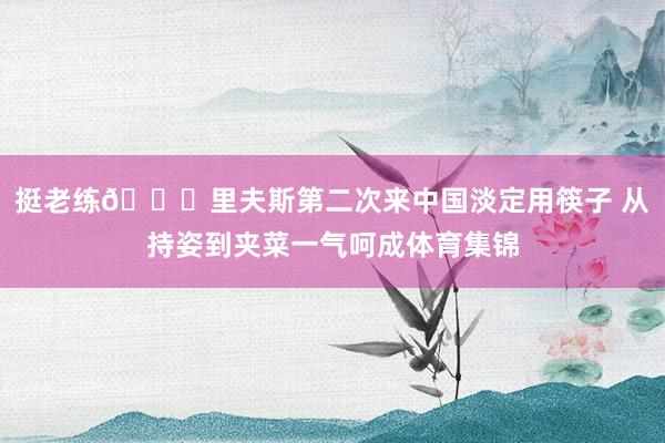 挺老练😍里夫斯第二次来中国淡定用筷子 从持姿到夹菜一气呵成体育集锦