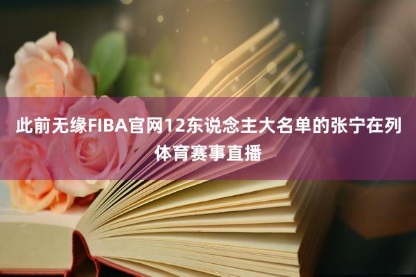 此前无缘FIBA官网12东说念主大名单的张宁在列体育赛事直播