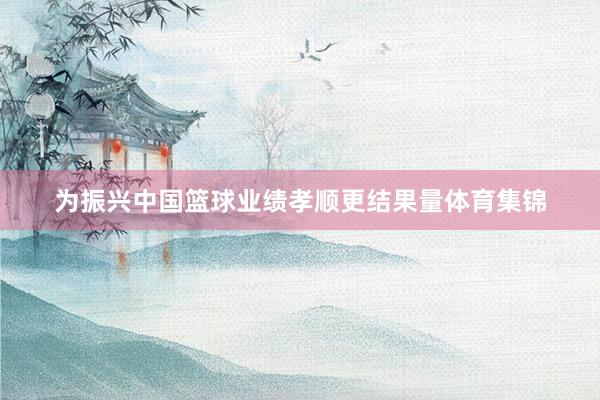 为振兴中国篮球业绩孝顺更结果量体育集锦