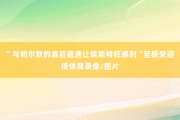 ”与帕尔默的赛后疏通让埃斯特旺感到“至极受迎接体育录像/图片