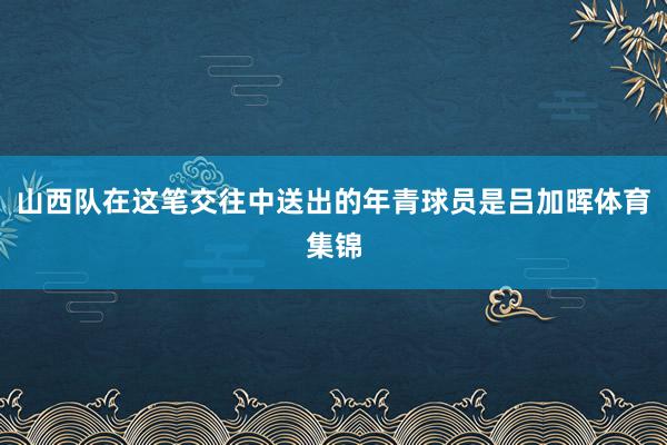 山西队在这笔交往中送出的年青球员是吕加晖体育集锦
