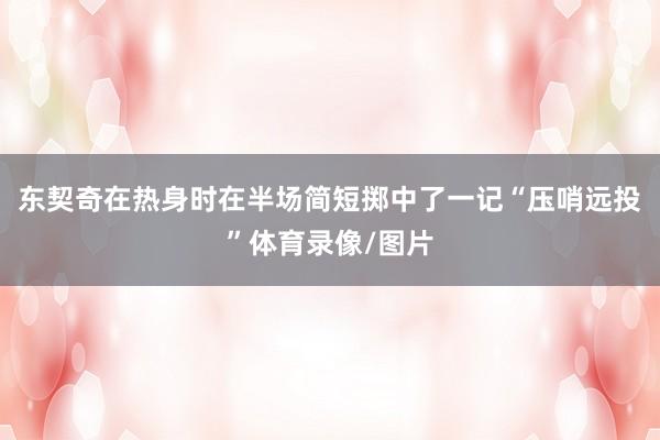 东契奇在热身时在半场简短掷中了一记“压哨远投”体育录像/图片