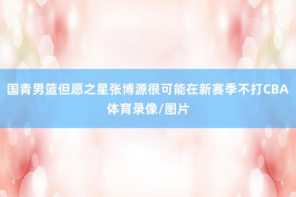 国青男篮但愿之星张博源很可能在新赛季不打CBA体育录像/图片