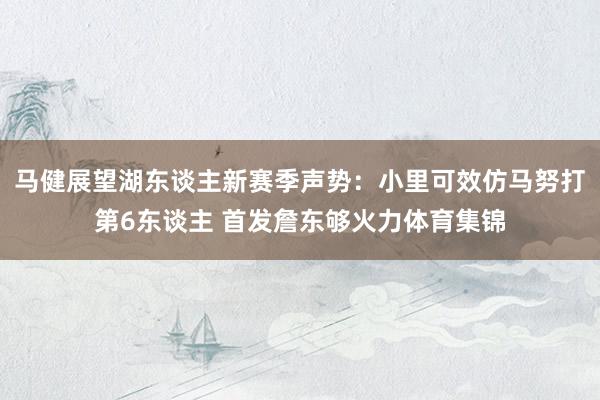 马健展望湖东谈主新赛季声势：小里可效仿马努打第6东谈主 首发詹东够火力体育集锦