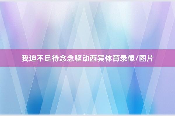 我迫不足待念念驱动西宾体育录像/图片