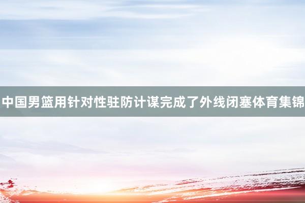 中国男篮用针对性驻防计谋完成了外线闭塞体育集锦