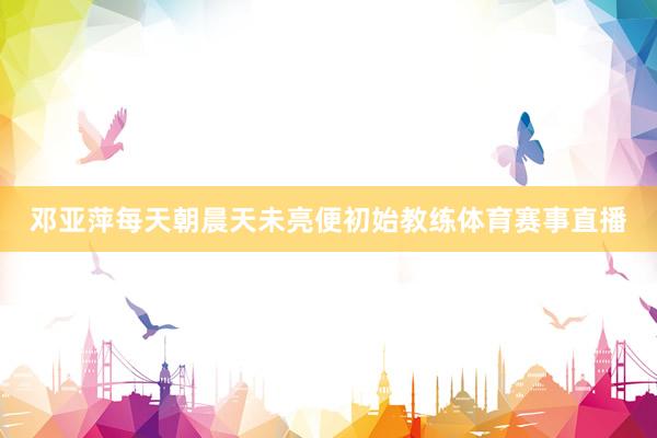 邓亚萍每天朝晨天未亮便初始教练体育赛事直播
