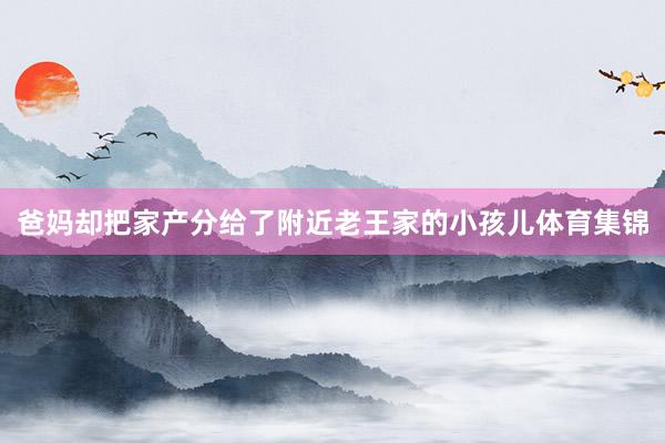 爸妈却把家产分给了附近老王家的小孩儿体育集锦
