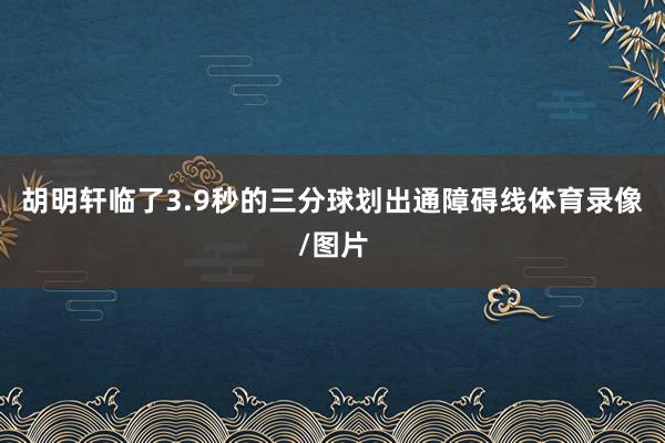 胡明轩临了3.9秒的三分球划出通障碍线体育录像/图片