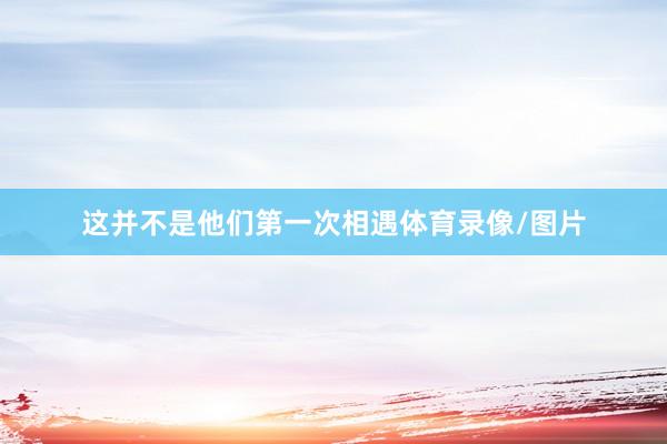 这并不是他们第一次相遇体育录像/图片