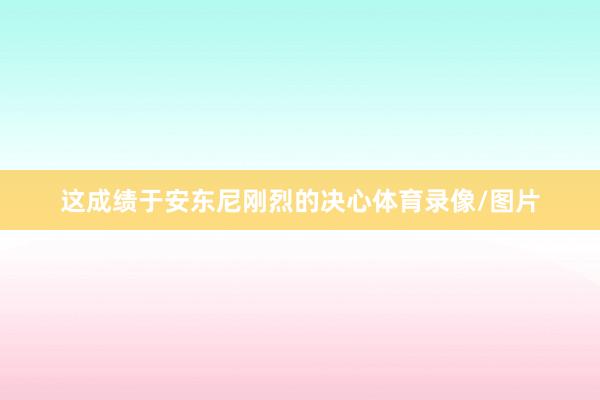 这成绩于安东尼刚烈的决心体育录像/图片