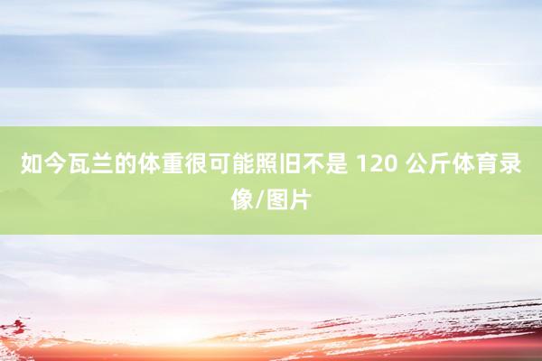 如今瓦兰的体重很可能照旧不是 120 公斤体育录像/图片