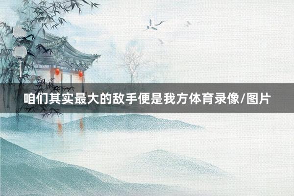咱们其实最大的敌手便是我方体育录像/图片