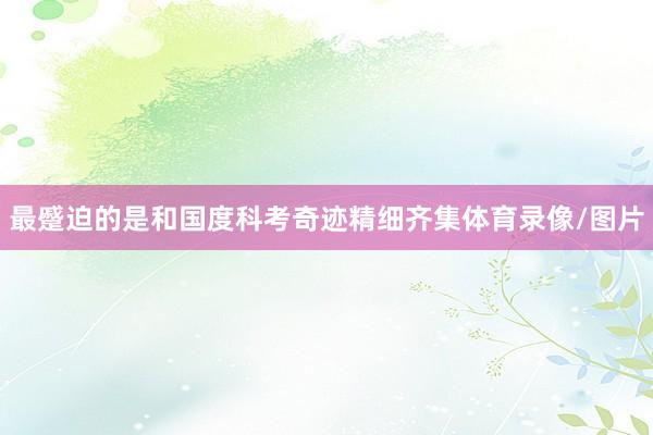 最蹙迫的是和国度科考奇迹精细齐集体育录像/图片