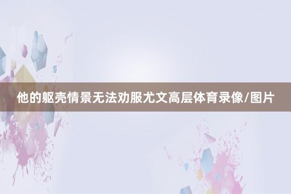 他的躯壳情景无法劝服尤文高层体育录像/图片