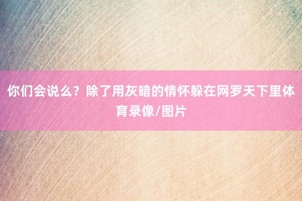 你们会说么？除了用灰暗的情怀躲在网罗天下里体育录像/图片