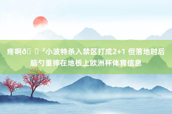 疼啊😲小波特杀入禁区打成2+1 但落地时后脑勺重摔在地板上欧洲杯体育信息