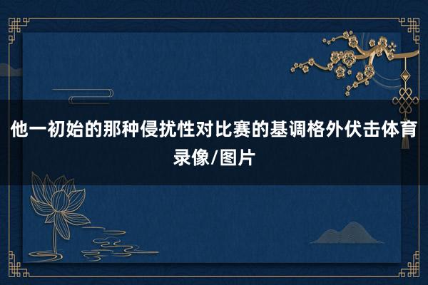 他一初始的那种侵扰性对比赛的基调格外伏击体育录像/图片