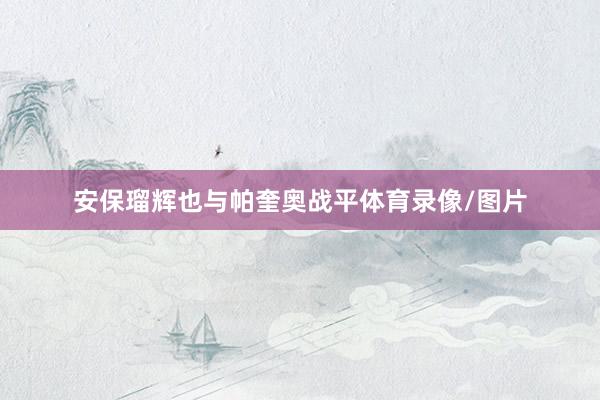 安保瑠辉也与帕奎奥战平体育录像/图片