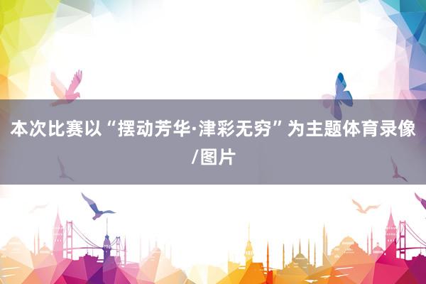 本次比赛以“摆动芳华·津彩无穷”为主题体育录像/图片