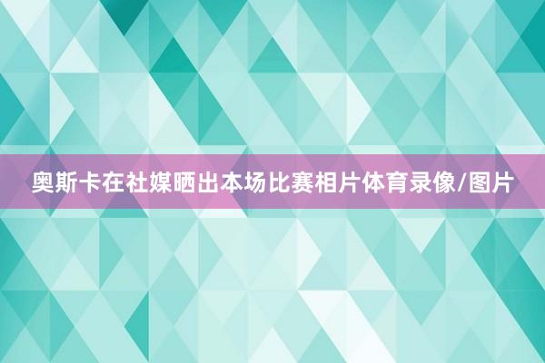 奥斯卡在社媒晒出本场比赛相片体育录像/图片