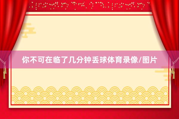 你不可在临了几分钟丢球体育录像/图片