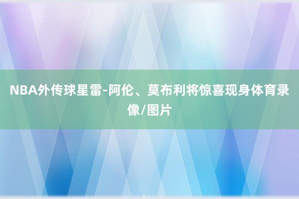 NBA外传球星雷-阿伦、莫布利将惊喜现身体育录像/图片