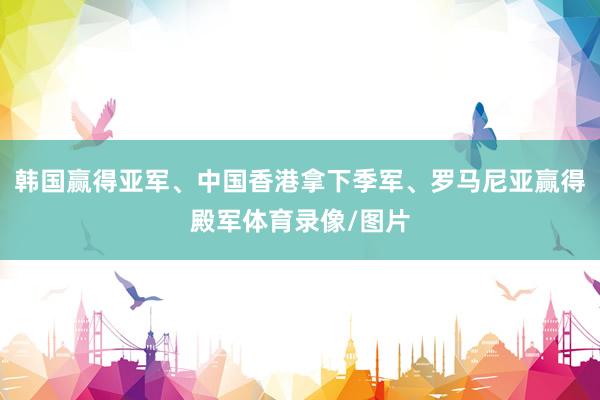 韩国赢得亚军、中国香港拿下季军、罗马尼亚赢得殿军体育录像/图片