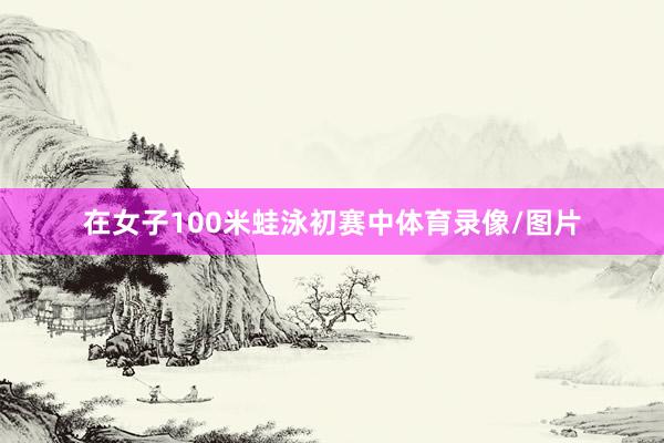 在女子100米蛙泳初赛中体育录像/图片