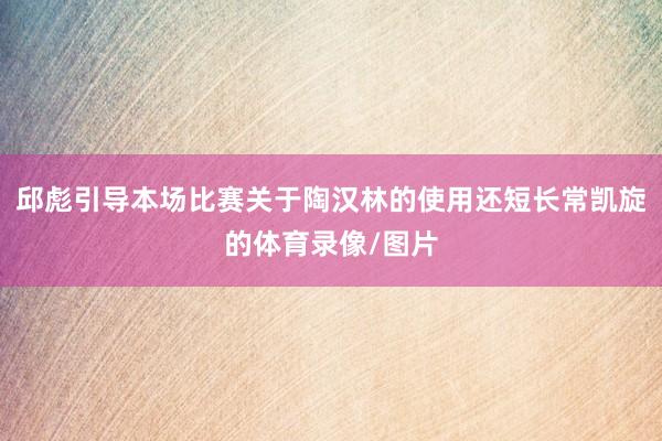 邱彪引导本场比赛关于陶汉林的使用还短长常凯旋的体育录像/图片
