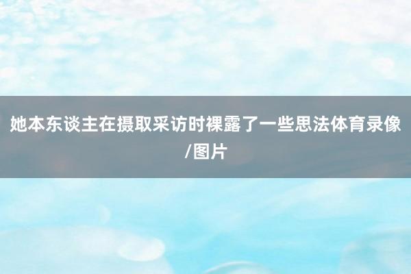 她本东谈主在摄取采访时裸露了一些思法体育录像/图片