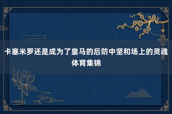 卡塞米罗还是成为了皇马的后防中坚和场上的灵魂体育集锦