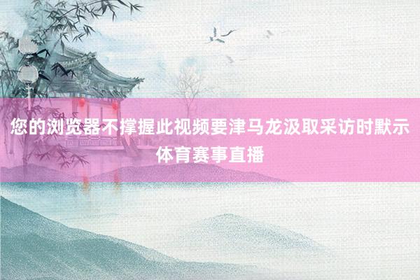 您的浏览器不撑握此视频要津马龙汲取采访时默示体育赛事直播