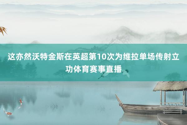 这亦然沃特金斯在英超第10次为维拉单场传射立功体育赛事直播