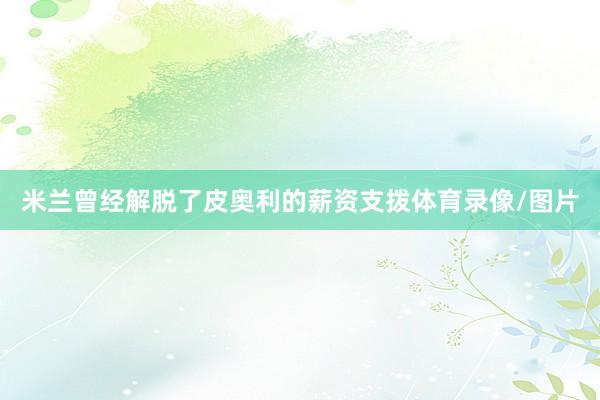 米兰曾经解脱了皮奥利的薪资支拨体育录像/图片