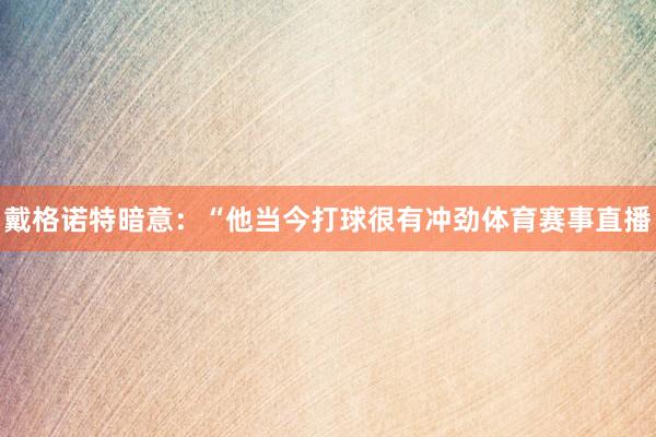 戴格诺特暗意：“他当今打球很有冲劲体育赛事直播