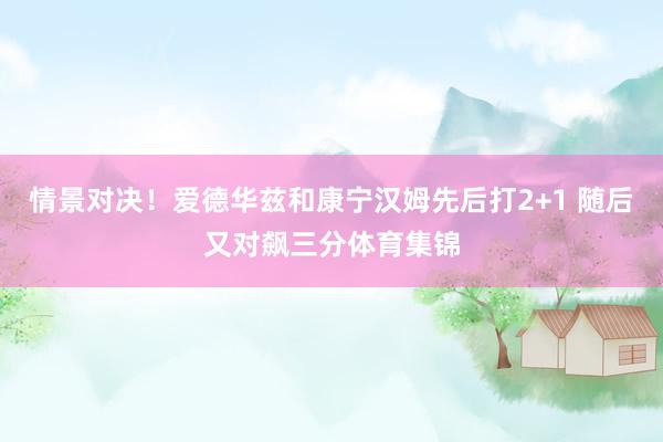 情景对决！爱德华兹和康宁汉姆先后打2+1 随后又对飙三分体育集锦