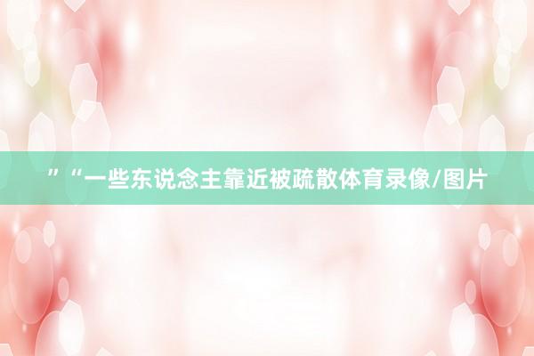 ”“一些东说念主靠近被疏散体育录像/图片