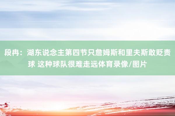段冉：湖东说念主第四节只詹姆斯和里夫斯敢贬责球 这种球队很难走远体育录像/图片