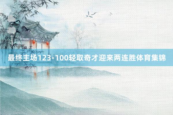最终主场123-100轻取奇才迎来两连胜体育集锦