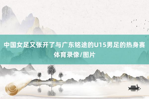 中国女足又张开了与广东铭途的U15男足的热身赛体育录像/图片