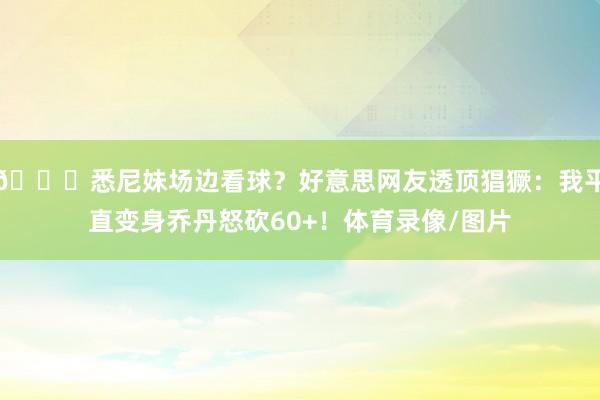 😍悉尼妹场边看球？好意思网友透顶猖獗：我平直变身乔丹怒砍60+！体育录像/图片