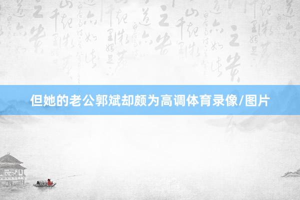 但她的老公郭斌却颇为高调体育录像/图片