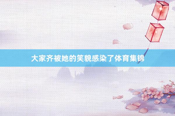大家齐被她的笑貌感染了体育集锦