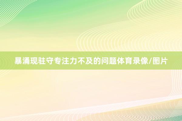 暴涌现驻守专注力不及的问题体育录像/图片
