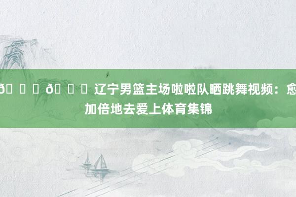 😍😍辽宁男篮主场啦啦队晒跳舞视频：愈加倍地去爱上体育集锦