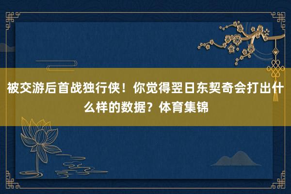 被交游后首战独行侠！你觉得翌日东契奇会打出什么样的数据？体育集锦