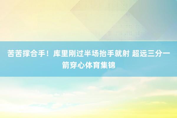 苦苦撑合手！库里刚过半场抬手就射 超远三分一箭穿心体育集锦
